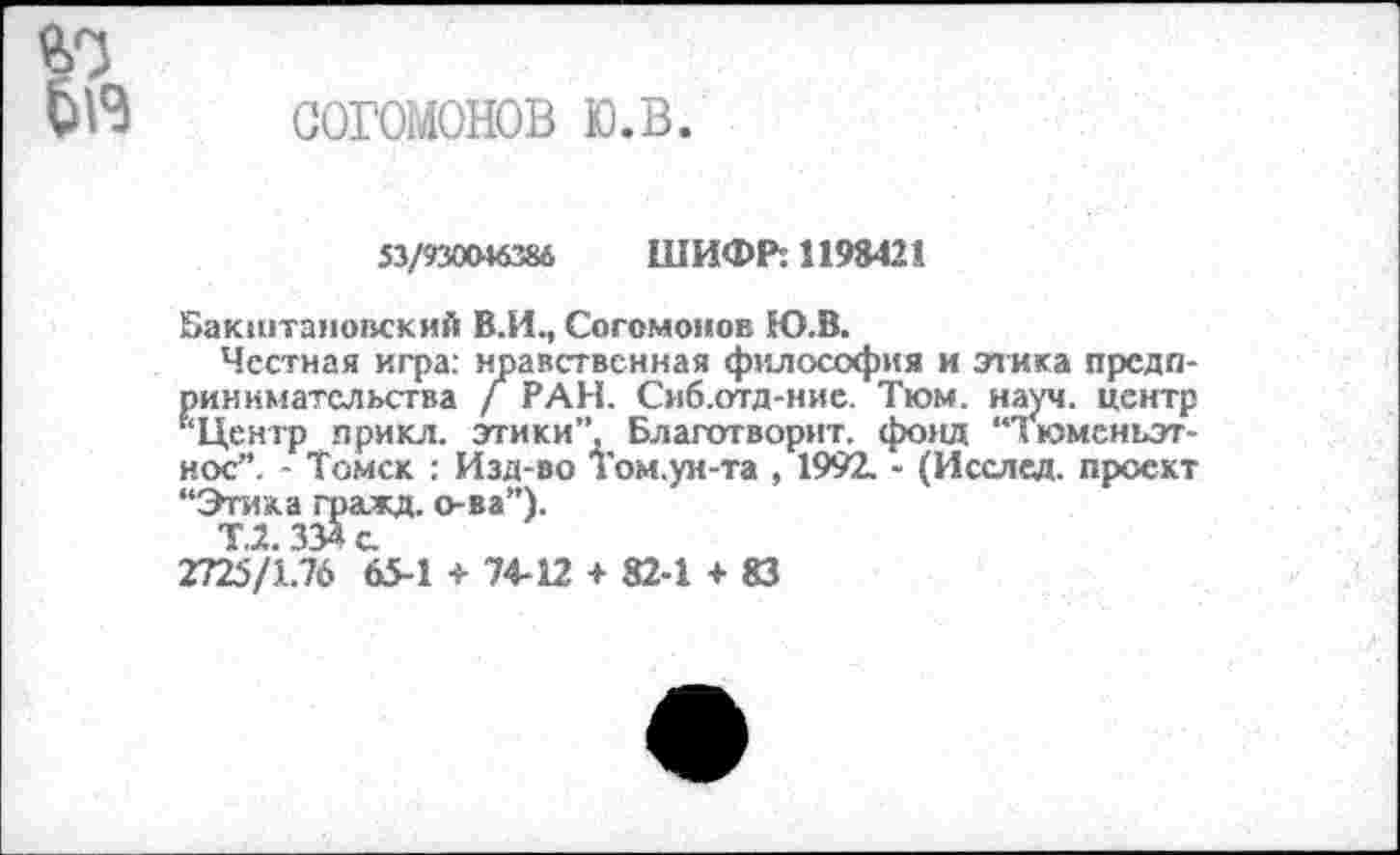 ﻿согомонов ю.в.
53/930046386 ШИФР: 11984211
Бакштановский В.И., Согомонов Ю.В.
Честная игра: нравственная философия и этика предпринимательства / РАН. Сиб.отд-ние. Тюм. науч, центр '‘Центр прикл. этики”. Благотворит, фонд “Тюменъэт-нос”. - Томск : Изд-во Том.ун-та , 1992, - (Исслед. проект “Этака гражд. о-ва”).
Т2 334 с.
2725/1.76 65-1 + 74-12 + 82-1 + 83